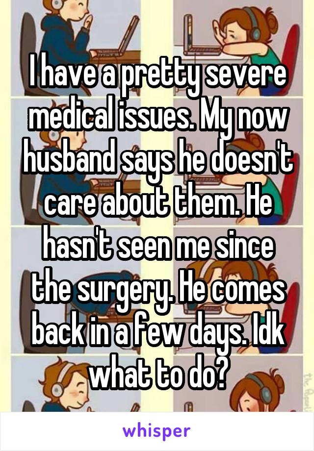 I have a pretty severe medical issues. My now husband says he doesn't care about them. He hasn't seen me since the surgery. He comes back in a few days. Idk what to do?