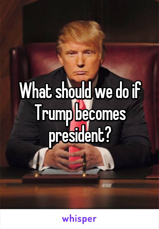 What should we do if Trump becomes president?