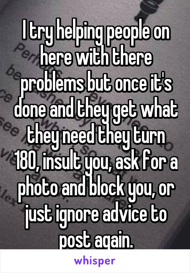 I try helping people on here with there problems but once it's done and they get what they need they turn 180, insult you, ask for a photo and block you, or just ignore advice to post again.