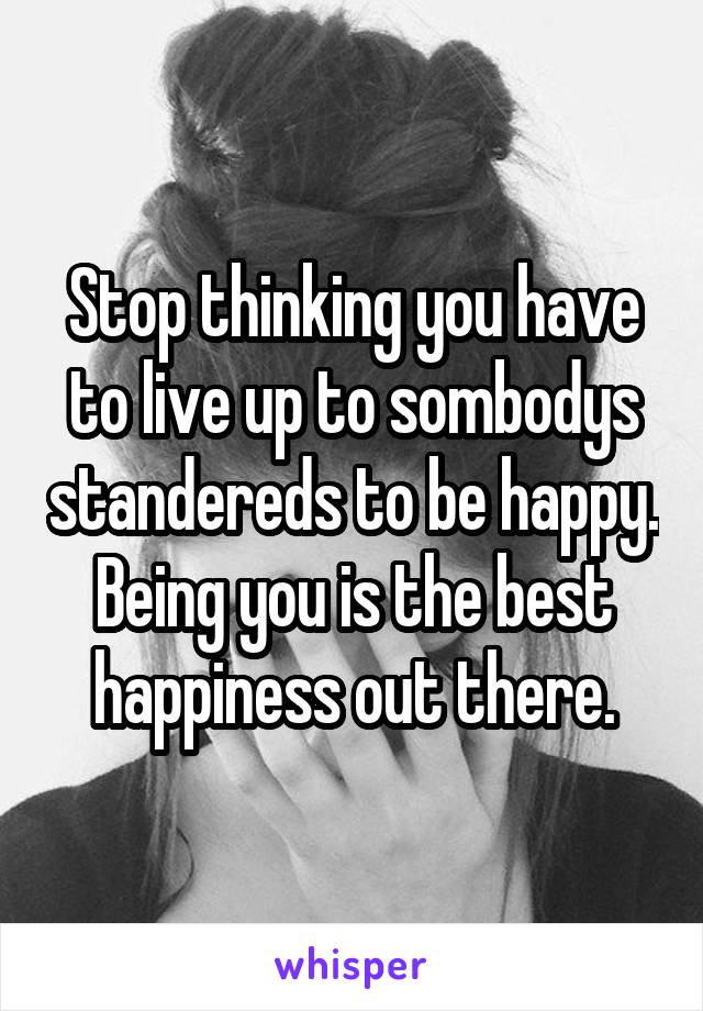 Stop thinking you have to live up to sombodys standereds to be happy. Being you is the best happiness out there.