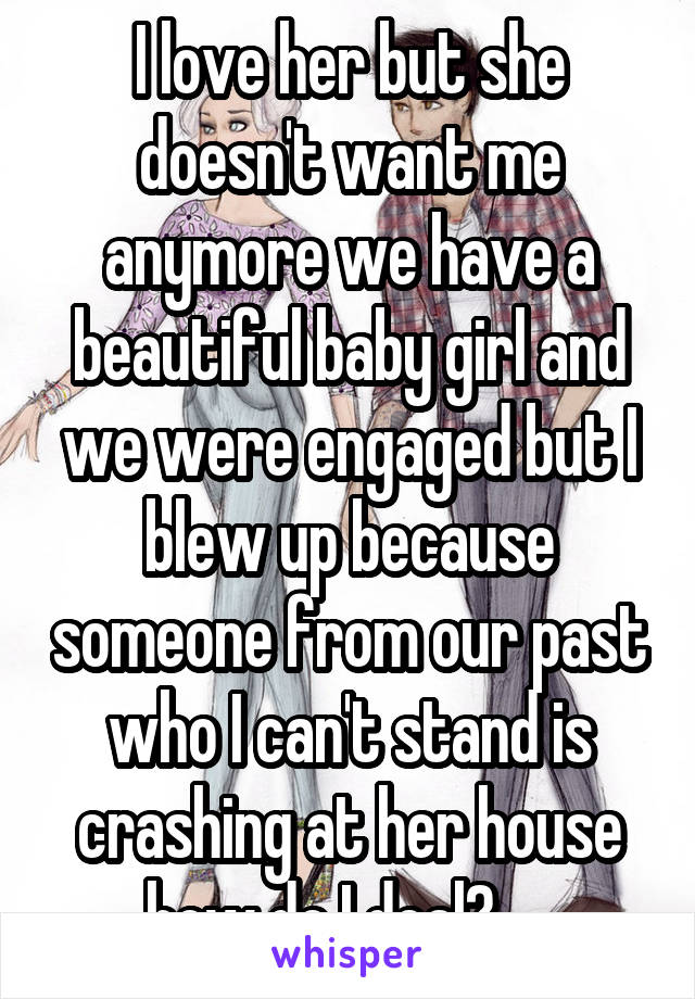 I love her but she doesn't want me anymore we have a beautiful baby girl and we were engaged but I blew up because someone from our past who I can't stand is crashing at her house how do I deal?.....