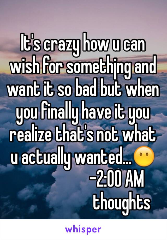 It's crazy how u can wish for somethjng and want it so bad but when you finally have it you realize that's not what u actually wanted...😶
                    -2:00 AM 
                       thoughts