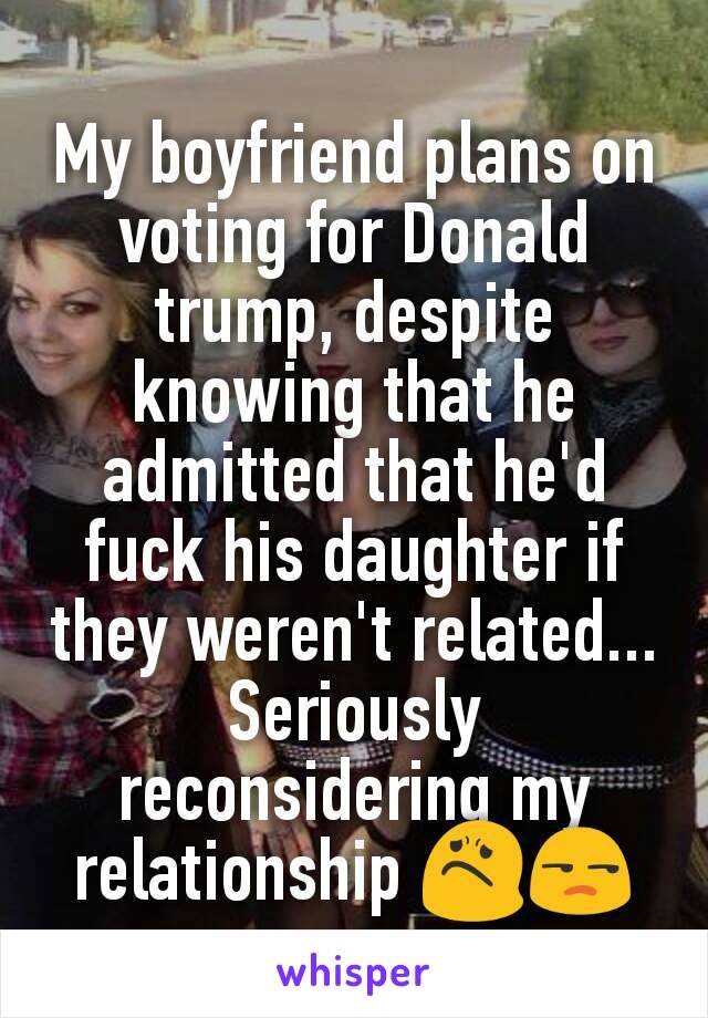 My boyfriend plans on voting for Donald trump, despite knowing that he admitted that he'd fuck his daughter if they weren't related... Seriously reconsidering my relationship 😟😒