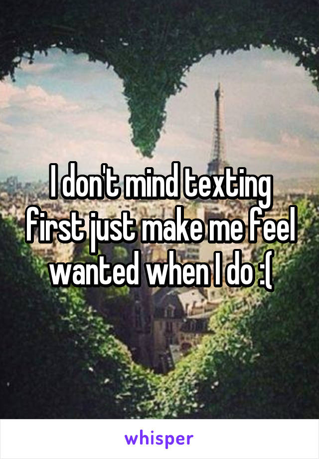 I don't mind texting first just make me feel wanted when I do :(