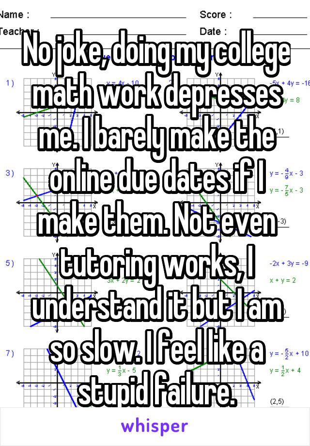 No joke, doing my college math work depresses me. I barely make the online due dates if I make them. Not even tutoring works, I understand it but I am so slow. I feel like a stupid failure.