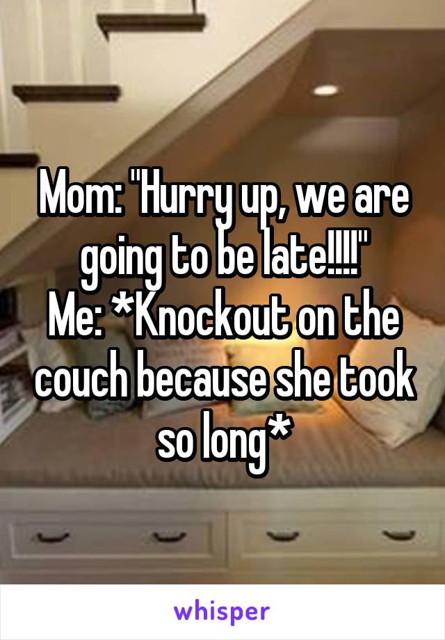 Mom: "Hurry up, we are going to be late!!!!"
Me: *Knockout on the couch because she took so long*