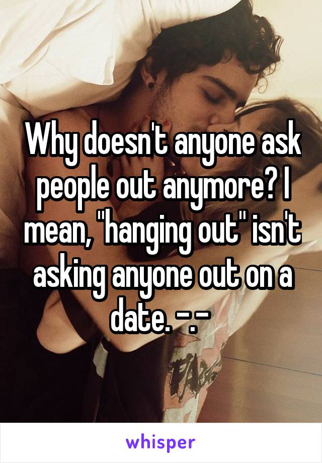 Why doesn't anyone ask people out anymore? I mean, "hanging out" isn't asking anyone out on a date. -.- 