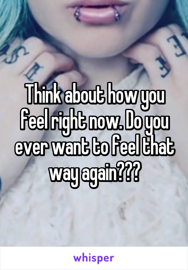 Think about how you feel right now. Do you ever want to feel that way again???