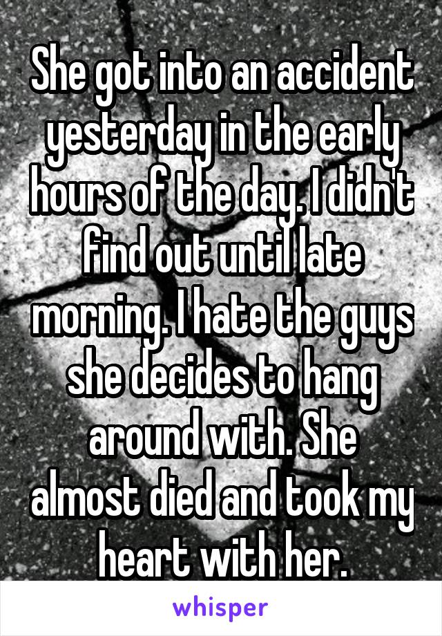 She got into an accident yesterday in the early hours of the day. I didn't find out until late morning. I hate the guys she decides to hang around with. She almost died and took my heart with her.