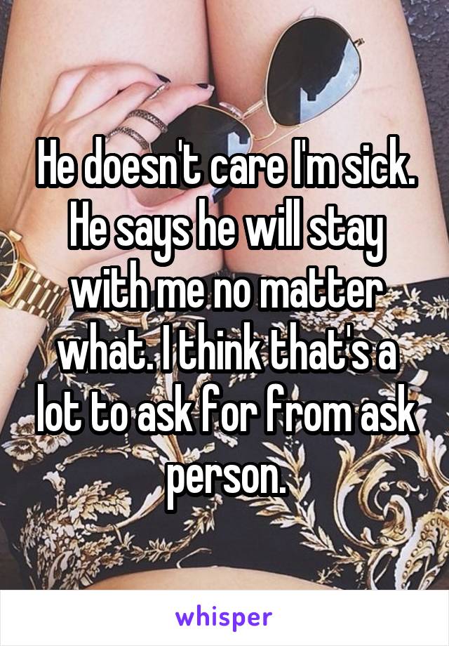 He doesn't care I'm sick. He says he will stay with me no matter what. I think that's a lot to ask for from ask person.