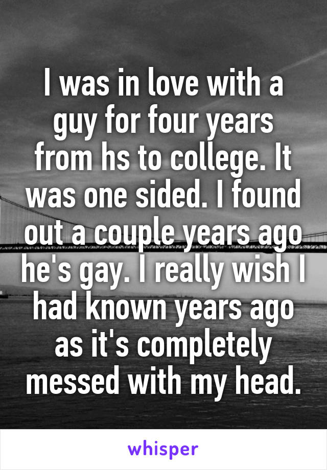 I was in love with a guy for four years from hs to college. It was one sided. I found out a couple years ago he's gay. I really wish I had known years ago as it's completely messed with my head.