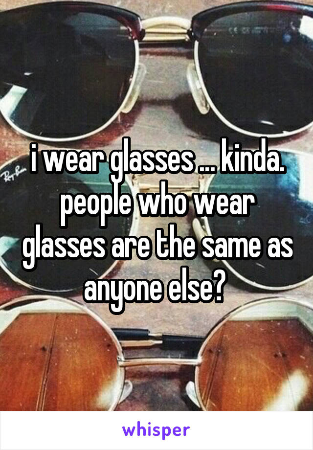 i wear glasses ... kinda. people who wear glasses are the same as anyone else? 