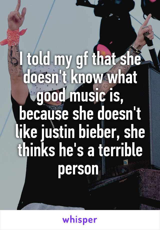 I told my gf that she doesn't know what good music is, because she doesn't like justin bieber, she thinks he's a terrible person 