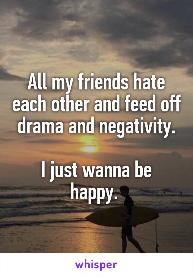 All my friends hate each other and feed off drama and negativity.

I just wanna be happy. 