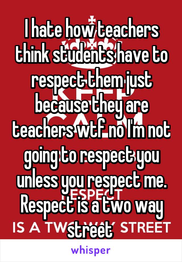 I hate how teachers think students have to respect them just because they are teachers wtf no I'm not going to respect you unless you respect me. Respect is a two way street 