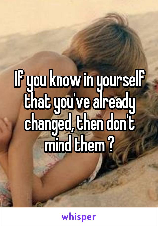 If you know in yourself that you've already changed, then don't mind them 😊