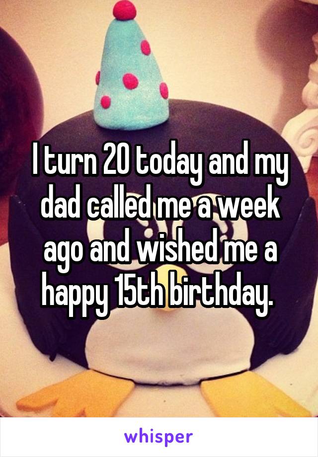 I turn 20 today and my dad called me a week ago and wished me a happy 15th birthday. 