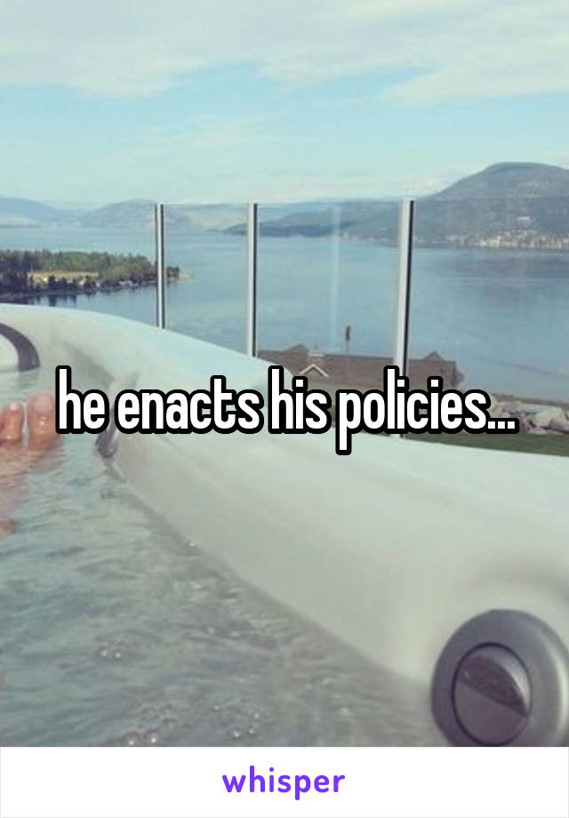 he enacts his policies...