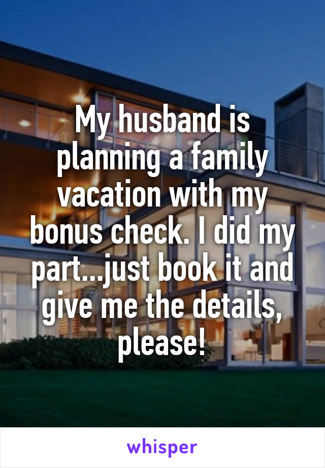 My husband is planning a family vacation with my bonus check. I did my part...just book it and give me the details, please!