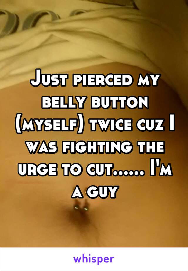 Just pierced my belly button (myself) twice cuz I was fighting the urge to cut...... I'm a guy