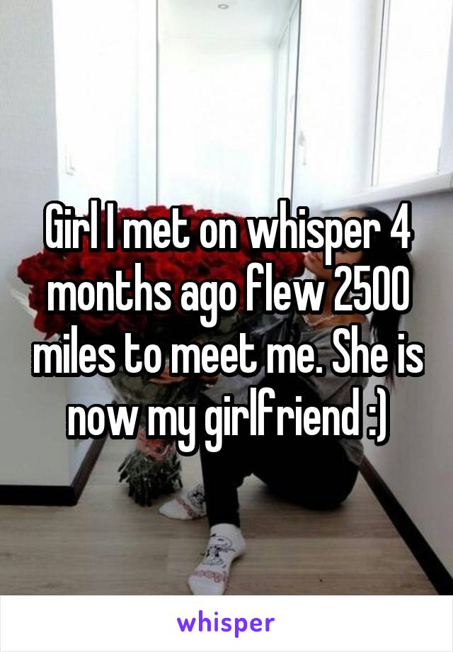 Girl I met on whisper 4 months ago flew 2500 miles to meet me. She is now my girlfriend :)