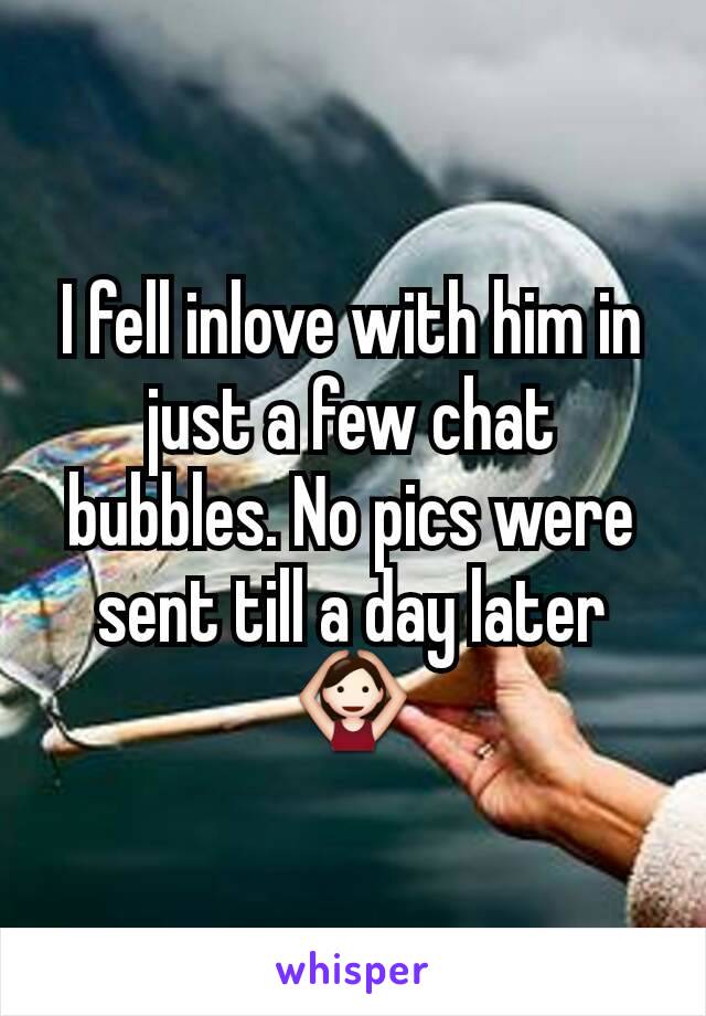 I fell inlove with him in just a few chat bubbles. No pics were sent till a day later 🙆