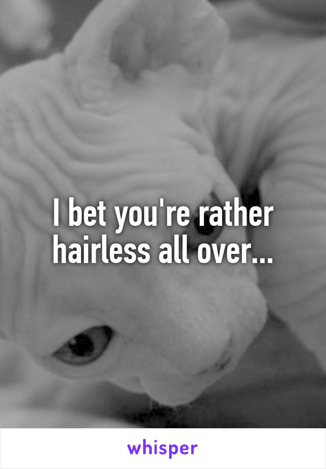 I bet you're rather hairless all over...