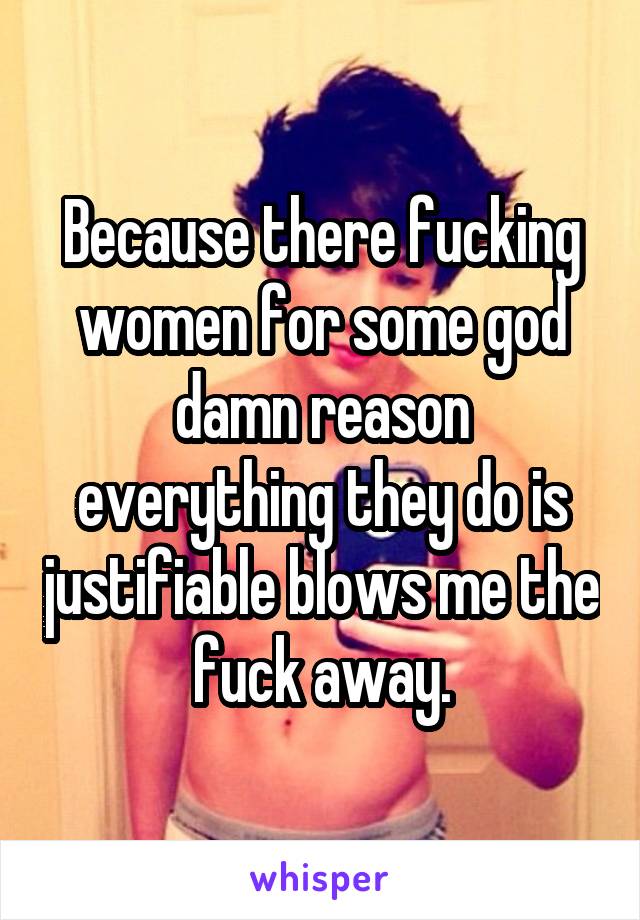 Because there fucking women for some god damn reason everything they do is justifiable blows me the fuck away.