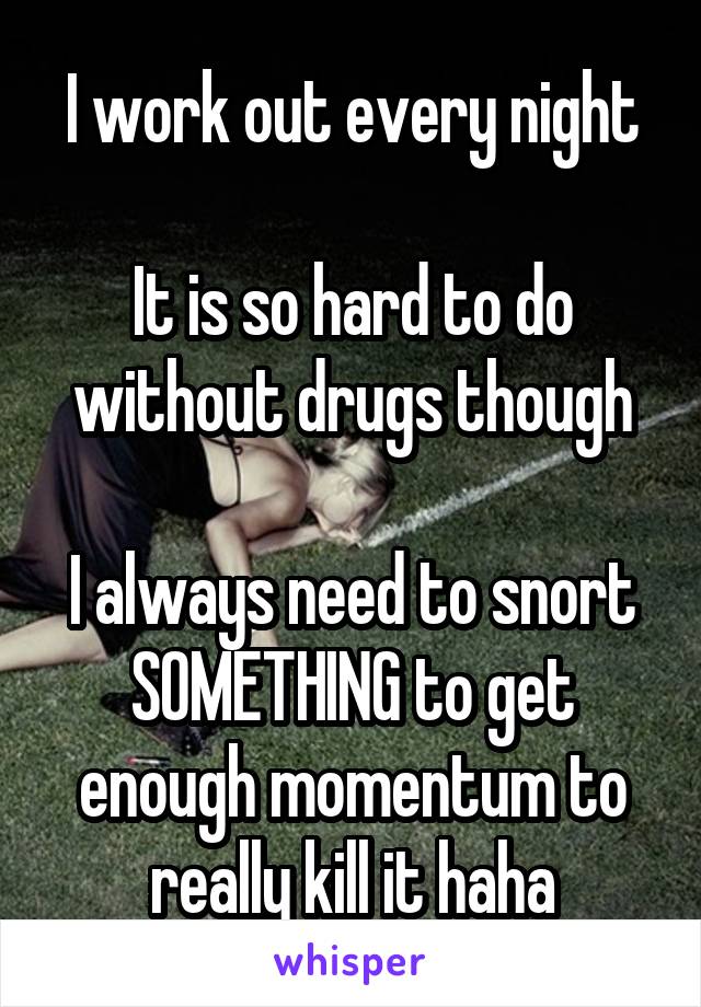 I work out every night

It is so hard to do without drugs though

I always need to snort SOMETHING to get enough momentum to really kill it haha