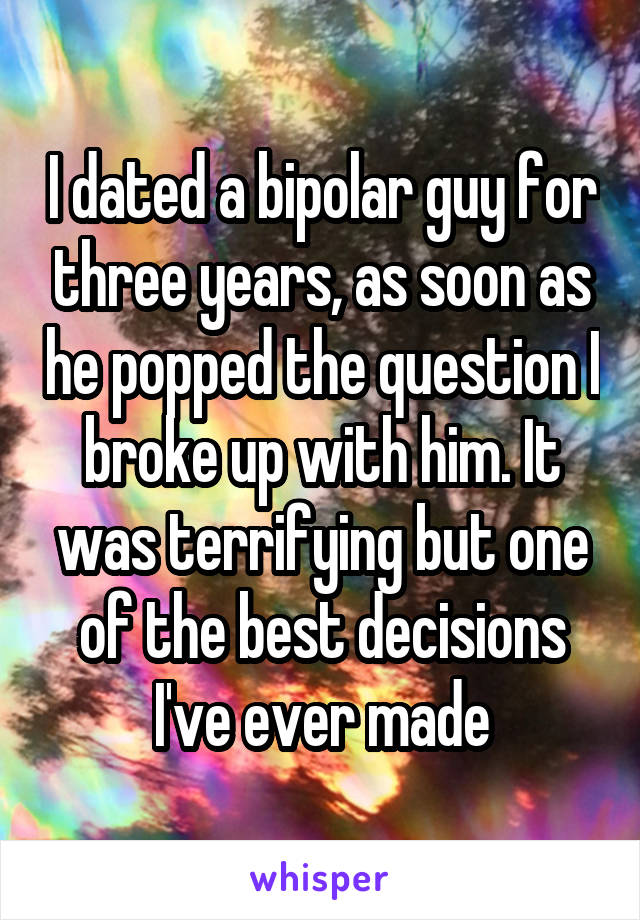 I dated a bipolar guy for three years, as soon as he popped the question I broke up with him. It was terrifying but one of the best decisions I've ever made