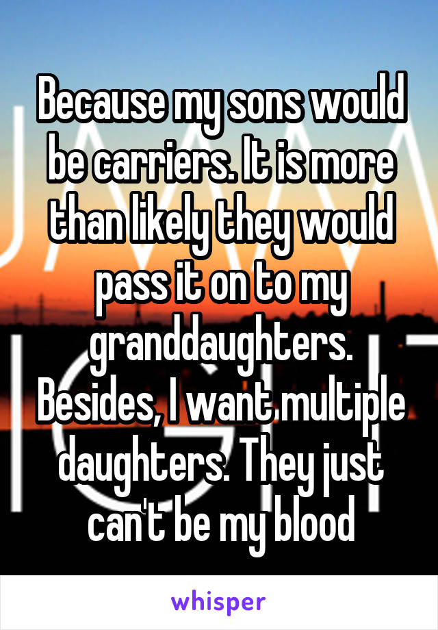 Because my sons would be carriers. It is more than likely they would pass it on to my granddaughters. Besides, I want multiple daughters. They just can't be my blood