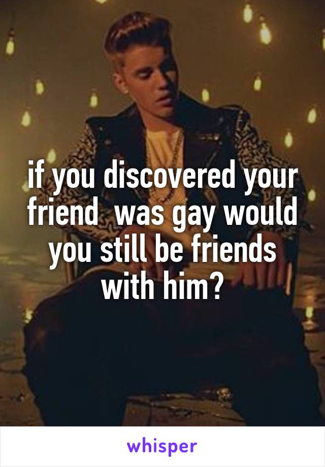 if you discovered your friend  was gay would you still be friends with him?