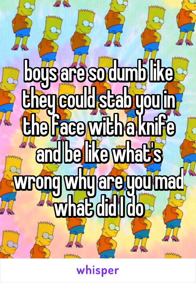 boys are so dumb like they could stab you in the face with a knife and be like what's wrong why are you mad what did I do