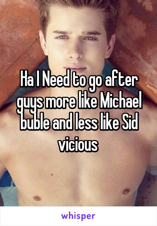 Ha I Need to go after guys more like Michael buble and less like Sid vicious 