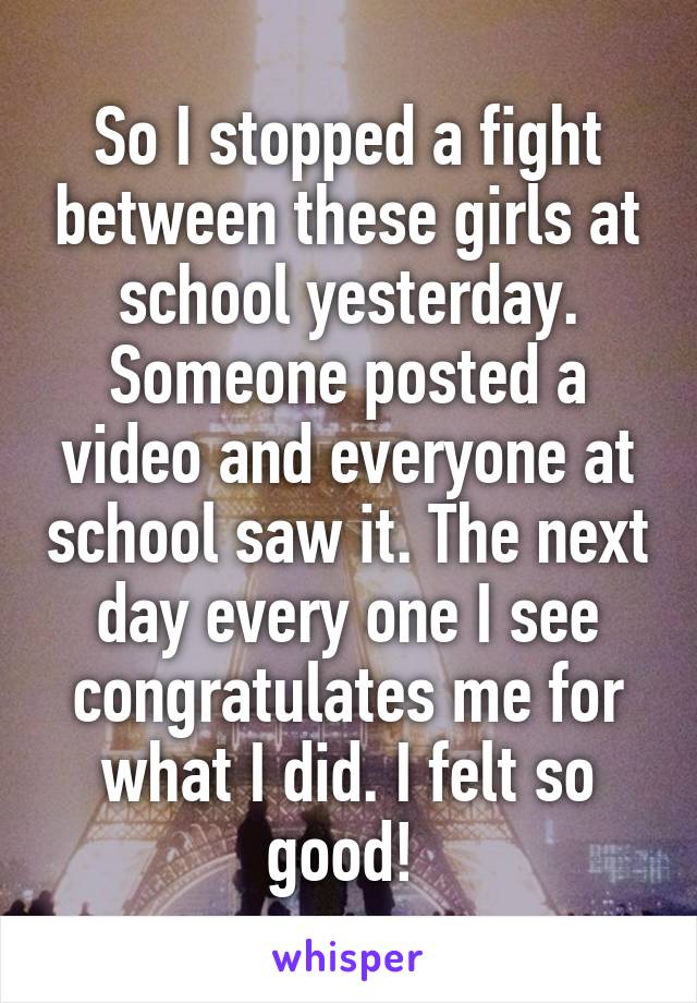 So I stopped a fight between these girls at school yesterday. Someone posted a video and everyone at school saw it. The next day every one I see congratulates me for what I did. I felt so good! 