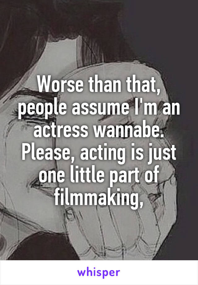 Worse than that, people assume I'm an actress wannabe. Please, acting is just one little part of filmmaking,