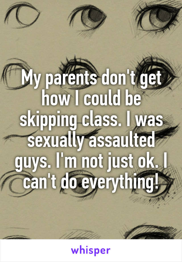 My parents don't get how I could be skipping class. I was sexually assaulted guys. I'm not just ok. I can't do everything!