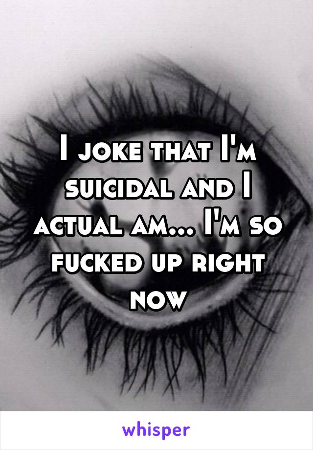 I joke that I'm suicidal and I actual am... I'm so fucked up right now