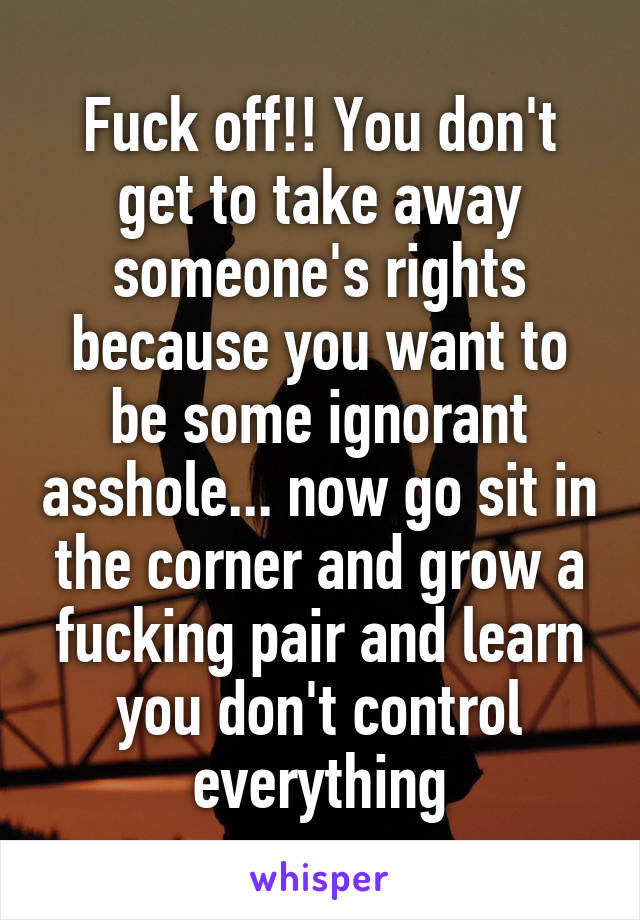 Fuck off!! You don't get to take away someone's rights because you want to be some ignorant asshole... now go sit in the corner and grow a fucking pair and learn you don't control everything