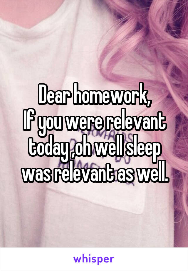 Dear homework,
If you were relevant today ,oh well sleep was relevant as well.