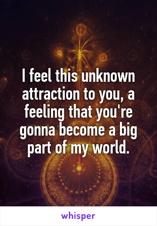 I feel this unknown attraction to you, a feeling that you're gonna become a big part of my world.