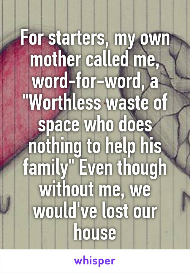 For starters, my own mother called me, word-for-word, a "Worthless waste of space who does nothing to help his family" Even though without me, we would've lost our house