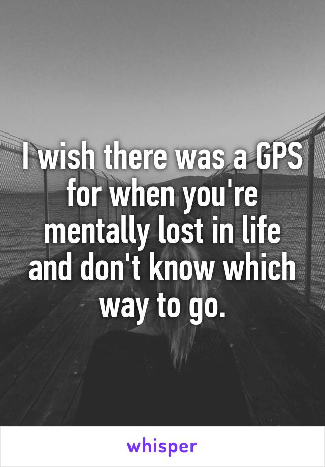 I wish there was a GPS for when you're mentally lost in life and don't know which way to go.