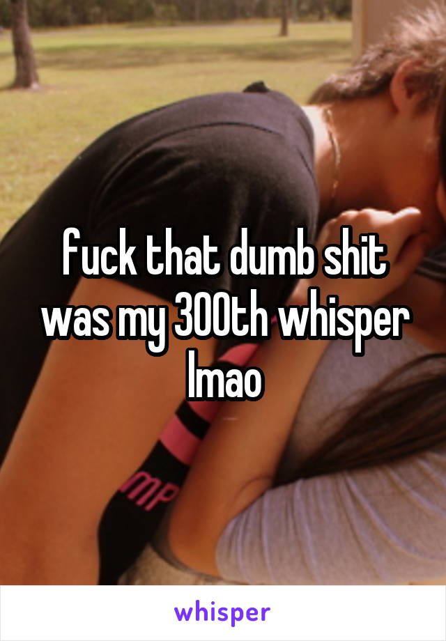 fuck that dumb shit was my 300th whisper lmao