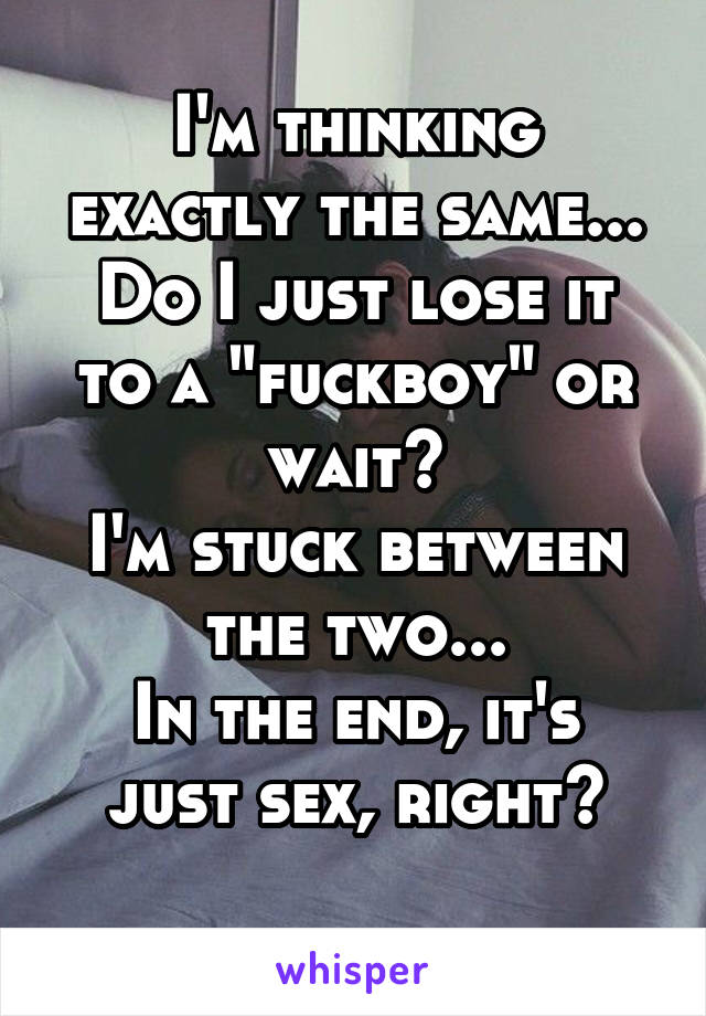 I'm thinking exactly the same...
Do I just lose it to a "fuckboy" or wait?
I'm stuck between the two...
In the end, it's just sex, right?
