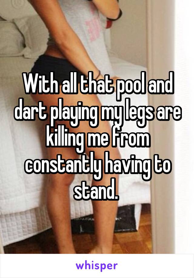 With all that pool and dart playing my legs are killing me from constantly having to stand. 