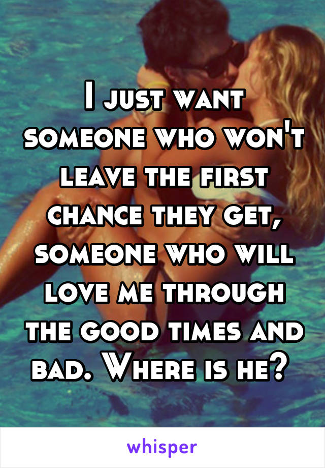 I just want someone who won't leave the first chance they get, someone who will love me through the good times and bad. Where is he? 