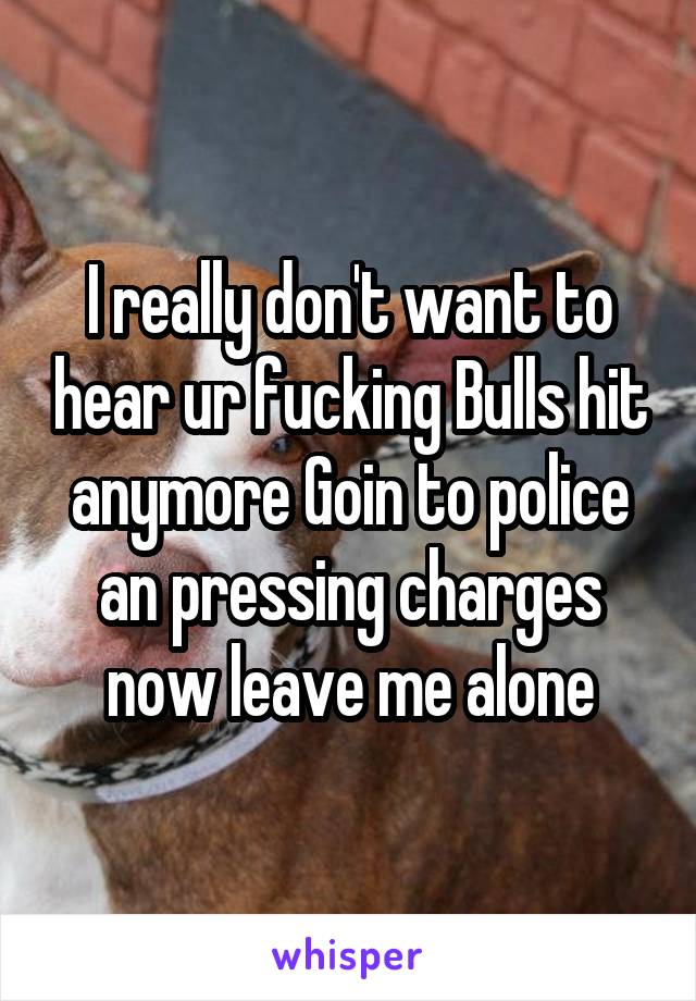 I really don't want to hear ur fucking Bulls hit anymore Goin to police an pressing charges now leave me alone