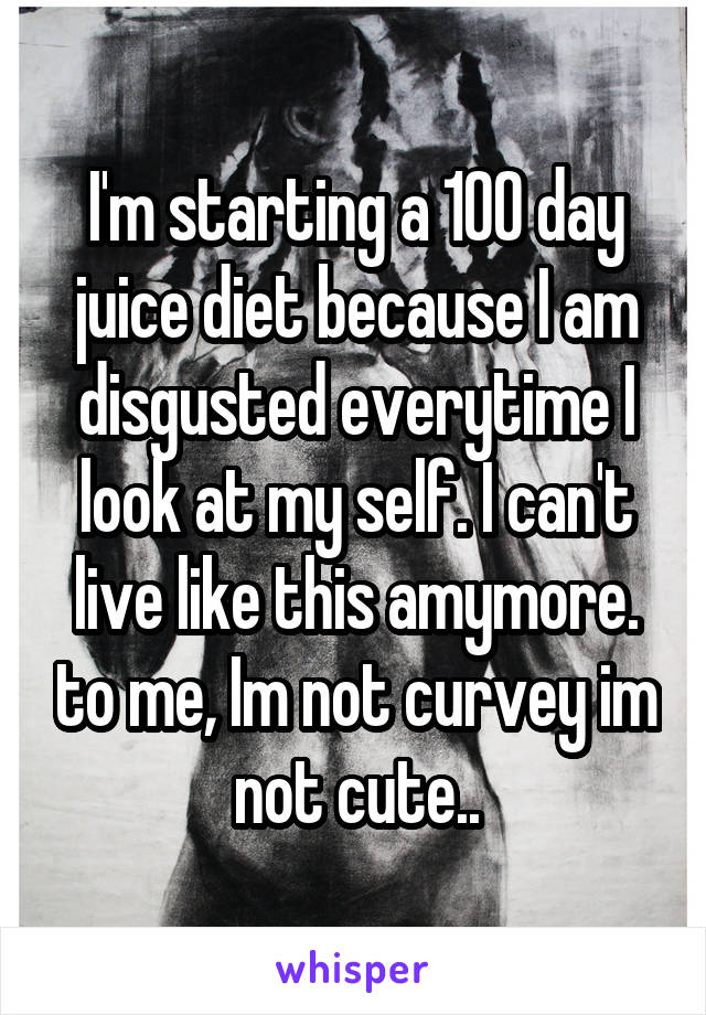 I'm starting a 100 day juice diet because I am disgusted everytime I look at my self. I can't live like this amymore. to me, Im not curvey im not cute..