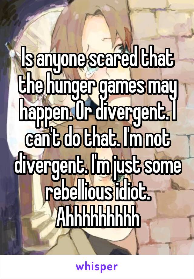 Is anyone scared that the hunger games may happen. Or divergent. I can't do that. I'm not divergent. I'm just some rebellious idiot. Ahhhhhhhhh